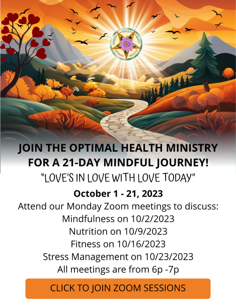 JOIN THE OPTIMAL HEALTH MINISTRY FOR A 21-DAY MINDFUL JOURNEY; “LOVE’S IN LOVE WITH LOVE TODAY,” October 1 - 21, 2023. Attend our Monday Zoom meetings to discuss:Mindfulness on 10/2/2023, Nutrition on 10/9/2023, Fitness on 10/16/2023, and Stress Management on 10/23/2023. All meetings are from 6p -7p.